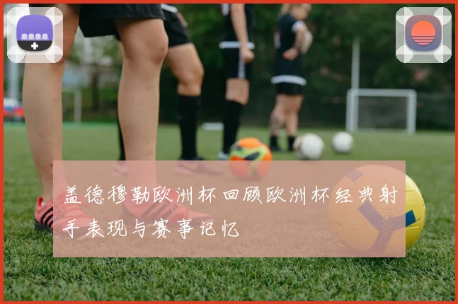 盖德穆勒欧洲杯回顾欧洲杯经典射手表现与赛事记忆