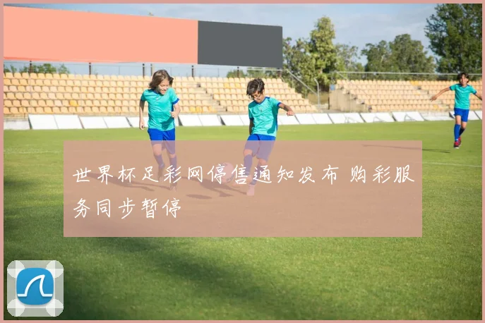 世界杯足彩网停售通知发布 购彩服务同步暂停