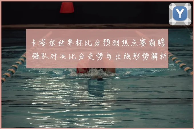 卡塔尔世界杯比分预测焦点赛前瞻 强队对决比分走势与出线形势解析