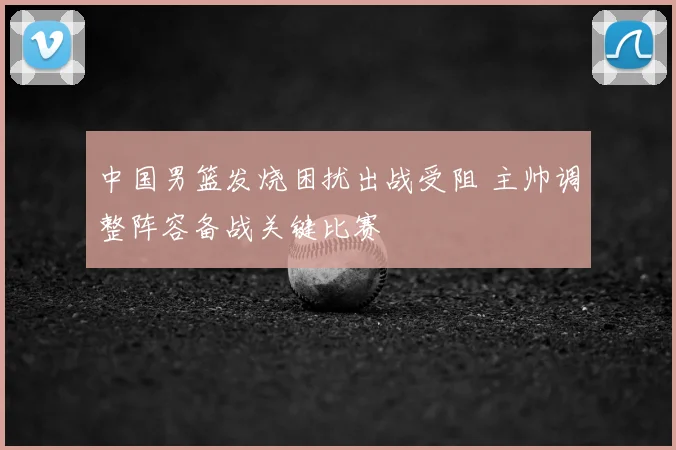 中国男篮发烧困扰出战受阻 主帅调整阵容备战关键比赛