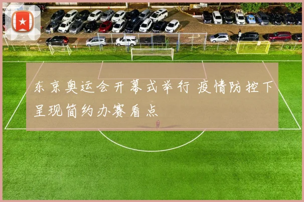 东京奥运会开幕式举行 疫情防控下呈现简约办赛看点