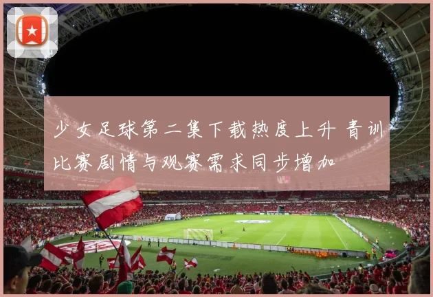 少女足球第二集下载热度上升 青训比赛剧情与观赛需求同步增加