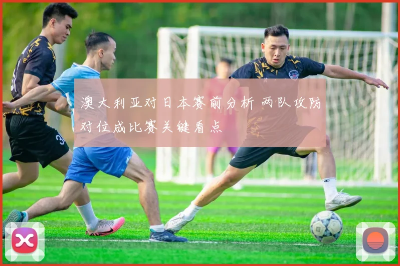 澳大利亚对日本赛前分析 两队攻防对位成比赛关键看点