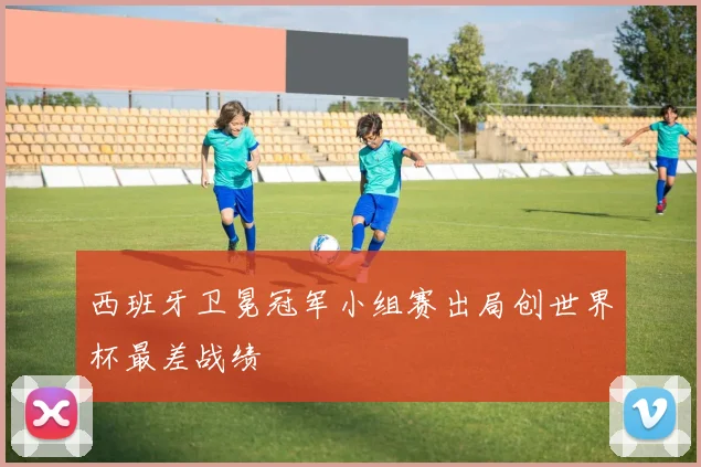 西班牙卫冕冠军小组赛出局创世界杯最差战绩