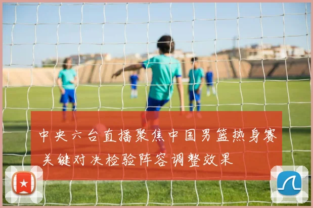 中央六台直播聚焦中国男篮热身赛 关键对决检验阵容调整效果