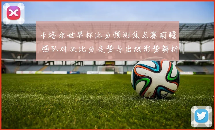 卡塔尔世界杯比分预测焦点赛前瞻 强队对决比分走势与出线形势解析