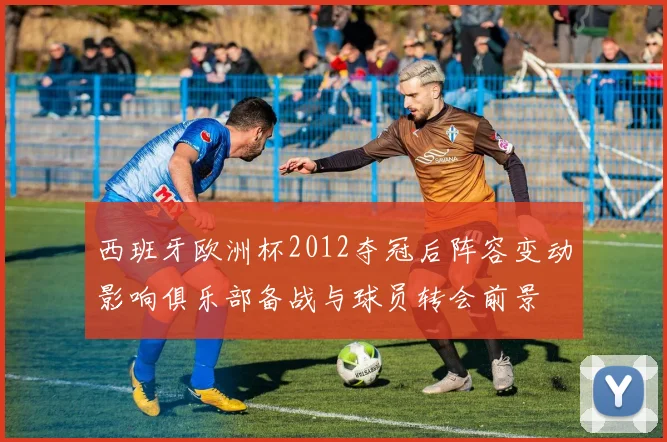 西班牙欧洲杯2012夺冠后阵容变动影响俱乐部备战与球员转会前景
