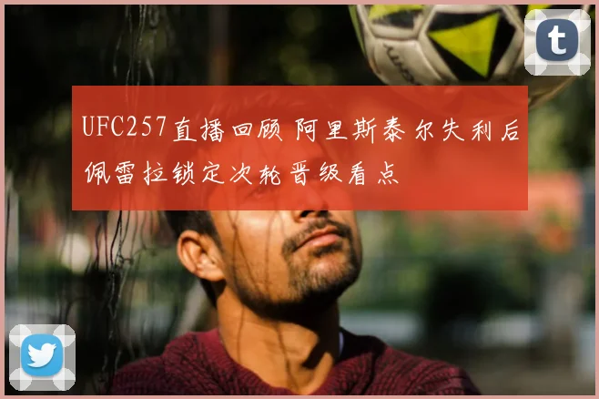 UFC257直播回顾 阿里斯泰尔失利后佩雷拉锁定次轮晋级看点