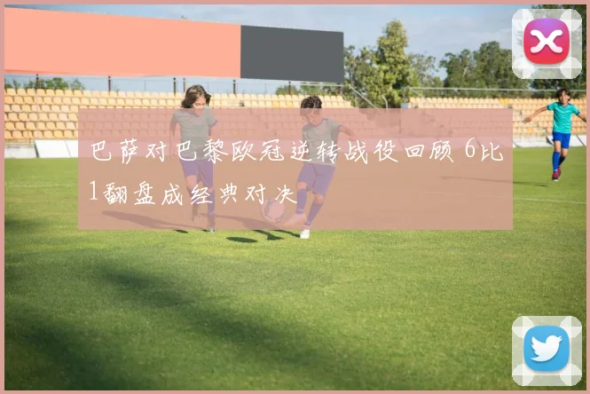 巴萨对巴黎欧冠逆转战役回顾 6比1翻盘成经典对决