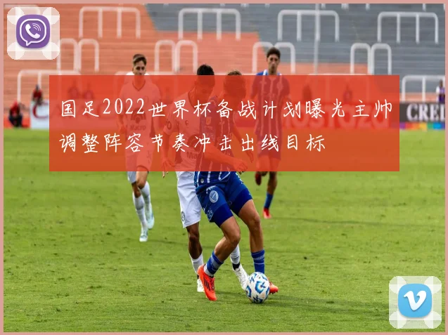 国足2022世界杯备战计划曝光主帅调整阵容节奏冲击出线目标