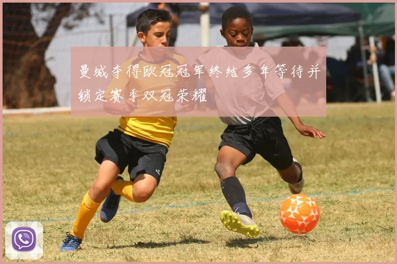曼城夺得欧冠冠军终结多年等待并锁定赛季双冠荣耀