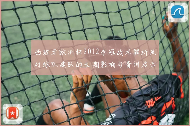 西班牙欧洲杯2012夺冠战术解析及对球队建队的长期影响与青训启示