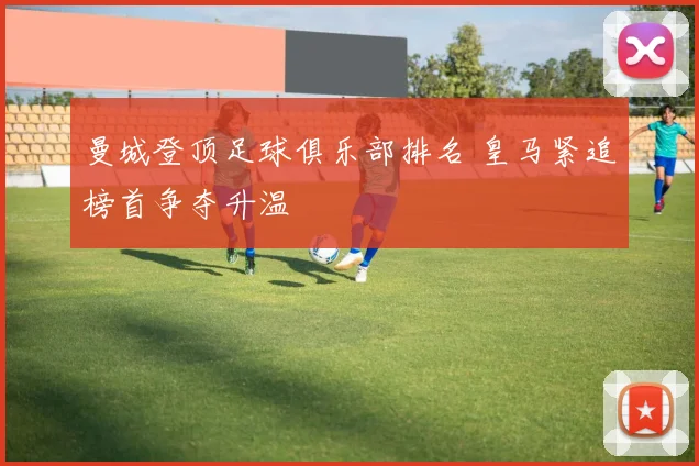 曼城登顶足球俱乐部排名 皇马紧追榜首争夺升温
