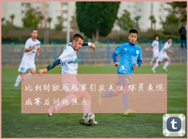 比利时欧冠冠军引发关注 球员表现成赛后讨论焦点