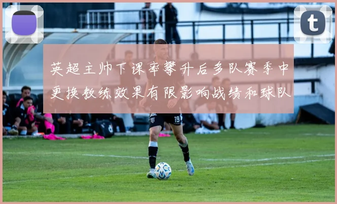 英超主帅下课率攀升后多队赛季中更换教练效果有限影响战绩和球队稳定