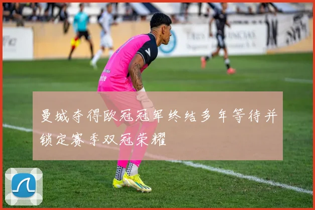 曼城夺得欧冠冠军终结多年等待并锁定赛季双冠荣耀