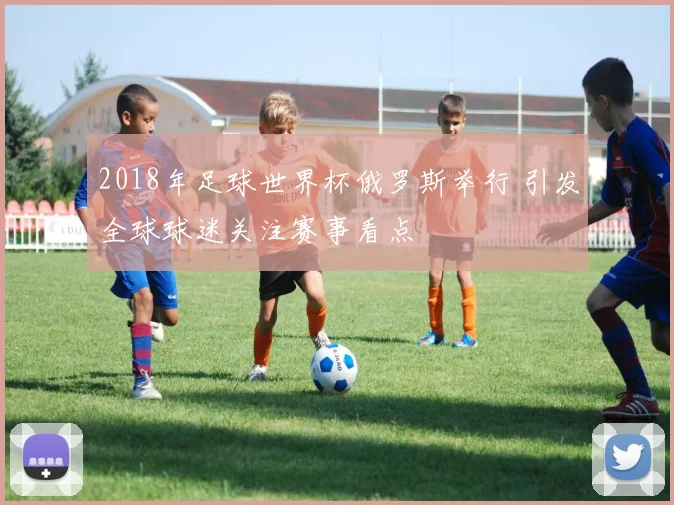 2018年足球世界杯俄罗斯举行 引发全球球迷关注赛事看点