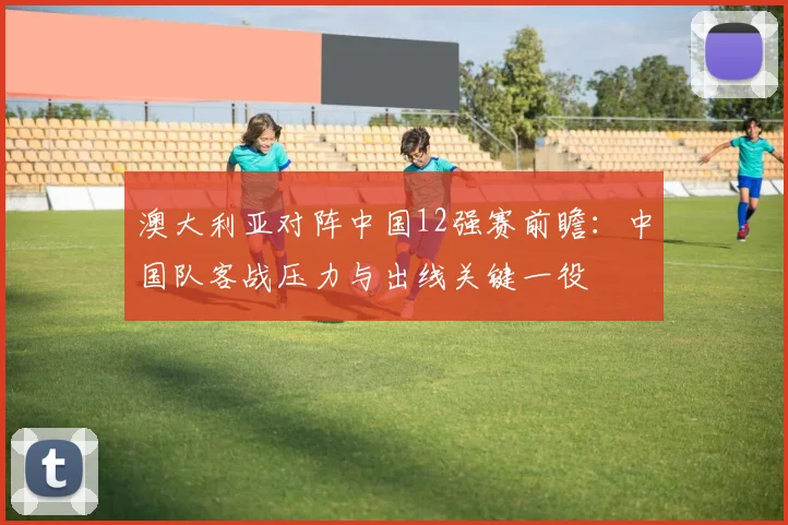 澳大利亚对阵中国12强赛前瞻：中国队客战压力与出线关键一役
