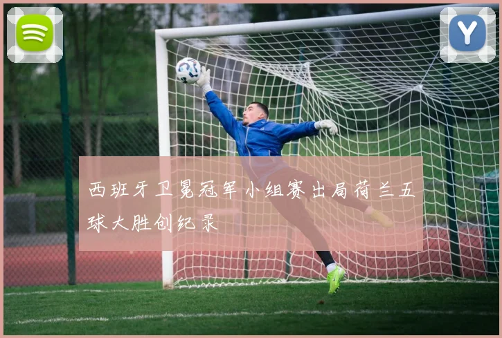 西班牙卫冕冠军小组赛出局荷兰五球大胜创纪录