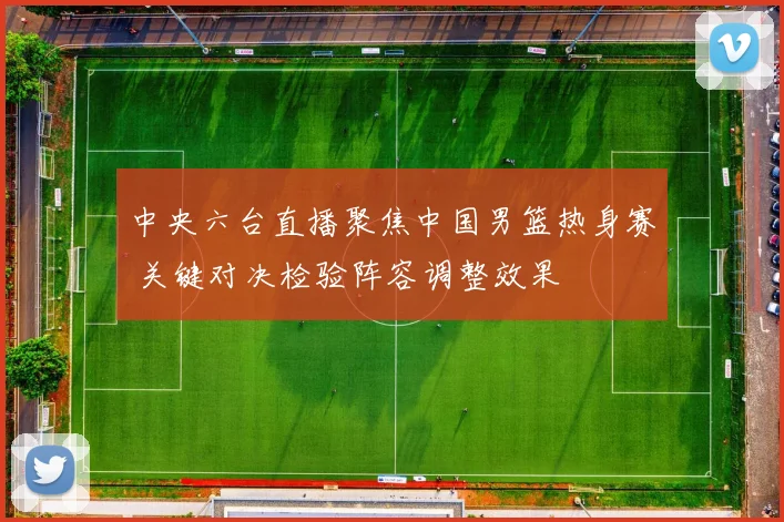 中央六台直播聚焦中国男篮热身赛 关键对决检验阵容调整效果