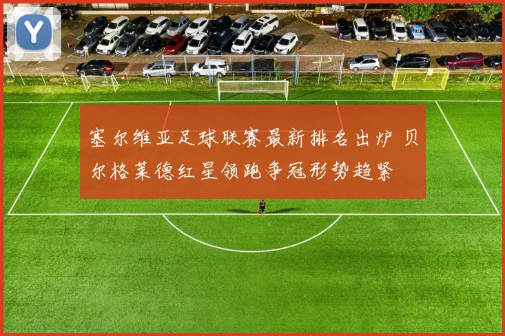 塞尔维亚足球联赛最新排名出炉 贝尔格莱德红星领跑争冠形势趋紧