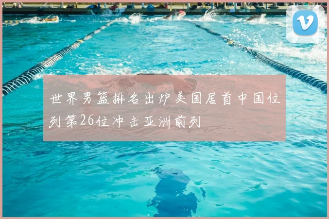 世界男篮排名出炉美国居首中国位列第26位冲击亚洲前列